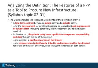 Analyzing the Definition: The Features of a PPP
as a Tool to Procure New Infrastructure
[Syllabus topic 02-01]
• The Guide analyzes the following 5 elements of the definition of PPP:
• A long-term contract between a public party and a private party…
• …for the development (or significant upgrade or renovation) and management
of a public asset (including potentially the management of a related public
service);
• In the contract, the private party bears significant management responsibility
and risks through the life of the contract
• …and provides a significant portion of the finance
• …and remuneration is significantly linked to performance and/or the demand
for or use of the asset or service, so as to align the interests of both parties
 