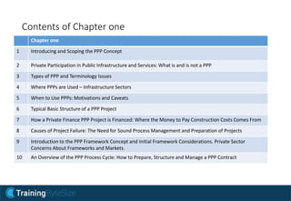 Contents of Chapter one
Chapter one
1 Introducing and Scoping the PPP Concept
2 Private Participation in Public Infrastructure and Services: What is and is not a PPP
3 Types of PPP and Terminology Issues
4 Where PPPs are Used – Infrastructure Sectors
5 When to Use PPPs: Motivations and Caveats
6 Typical Basic Structure of a PPP Project
7 How a Private Finance PPP Project is Financed: Where the Money to Pay Construction Costs Comes From
8 Causes of Project Failure: The Need for Sound Process Management and Preparation of Projects
9 Introduction to the PPP Framework Concept and Initial Framework Considerations. Private Sector
Concerns About Frameworks and Markets.
10 An Overview of the PPP Process Cycle: How to Prepare, Structure and Manage a PPP Contract
 