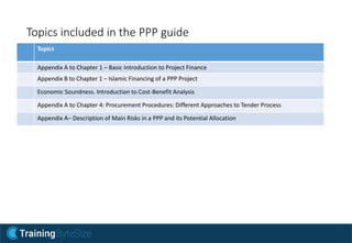 Topics included in the PPP guide
Topics
Appendix A to Chapter 1 – Basic Introduction to Project Finance
Appendix B to Chapter 1 – Islamic Financing of a PPP Project
Economic Soundness. Introduction to Cost-Benefit Analysis
Appendix A to Chapter 4: Procurement Procedures: Different Approaches to Tender Process
Appendix A– Description of Main Risks in a PPP and its Potential Allocation
 