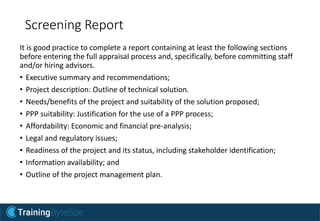 Screening Report
It is good practice to complete a report containing at least the following sections
before entering the full appraisal process and, specifically, before committing staff
and/or hiring advisors.
• Executive summary and recommendations;
• Project description: Outline of technical solution.
• Needs/benefits of the project and suitability of the solution proposed;
• PPP suitability: Justification for the use of a PPP process;
• Affordability: Economic and financial pre-analysis;
• Legal and regulatory issues;
• Readiness of the project and its status, including stakeholder identification;
• Information availability; and
• Outline of the project management plan.
 