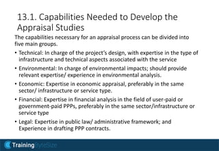 13.1. Capabilities Needed to Develop the
Appraisal Studies
The capabilities necessary for an appraisal process can be divided into
five main groups.
• Technical: In charge of the project’s design, with expertise in the type of
infrastructure and technical aspects associated with the service
• Environmental: In charge of environmental impacts; should provide
relevant expertise/ experience in environmental analysis.
• Economic: Expertise in economic appraisal, preferably in the same
sector/ infrastructure or service type.
• Financial: Expertise in financial analysis in the field of user-paid or
government-paid PPPs, preferably in the same sector/infrastructure or
service type
• Legal: Expertise in public law/ administrative framework; and
Experience in drafting PPP contracts.
 