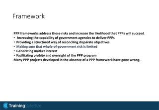 Framework
PPP frameworks address those risks and increase the likelihood that PPPs will succeed.
• Increasing the capability of government agencies to deliver PPPs
• Providing a structured way of reconciling disparate objectives
• Making sure that whole-of-government risk is limited
• Generating market interest
• Facilitating probity and oversight of the PPP program
Many PPP projects developed in the absence of a PPP framework have gone wrong.
 