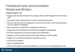 Framework and communication
Verbal and Written
A good project will
• Engage experienced practitioners to manage, deliver, work alongside or mentor local
staff
• Have good simple, documented and easily understood processes
• At least externally use terminology that is consistent with that used and understood
across the global marketplace
• Clear approval and stakeholder management processes
• Engage with the marketplace and identify and engage all stakeholders
• Be clearly signposted and communicated to all stakeholders
• Engage in communication and education with dissenters and the public
• Respond to a need that improves or maintains services
• Form part of a pipeline
• Share risk appropriately
• Seek to limit exposure to potential bidders to unusual and unmanageable local risks
 
