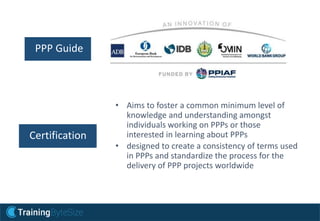 • Aims to foster a common minimum level of
knowledge and understanding amongst
individuals working on PPPs or those
interested in learning about PPPs
• designed to create a consistency of terms used
in PPPs and standardize the process for the
delivery of PPP projects worldwide
PPP Guide
Certification
 