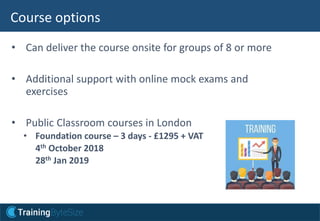 • Can deliver the course onsite for groups of 8 or more
• Additional support with online mock exams and
exercises
• Public Classroom courses in London
• Foundation course – 3 days - £1295 + VAT
4th October 2018
28th Jan 2019
Course options
 