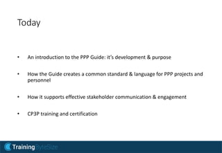 Today
• An introduction to the PPP Guide: it’s development & purpose
• How the Guide creates a common standard & language for PPP projects and
personnel
• How it supports effective stakeholder communication & engagement
• CP3P training and certification
 