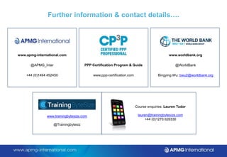 Further information & contact details….
www.apmg-international.com
@APMG_Inter
+44 (0)1494 452450
PPP Certification Program & Guide
www.ppp-certification.com
Course enquiries: Lauren Tudor
lauren@trainingbytesize.com
+44 (0)1270 626330
www.trainingbytesize.com
@Trainingbytesiz
www.worldbank.org
@WorldBank
Bingying Wu: bwu2@worldbank.org
 