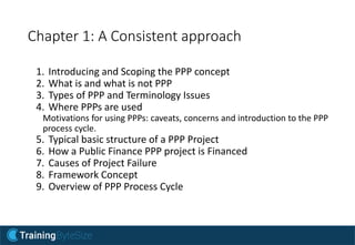 Chapter 1: A Consistent approach
1. Introducing and Scoping the PPP concept
2. What is and what is not PPP
3. Types of PPP and Terminology Issues
4. Where PPPs are used
Motivations for using PPPs: caveats, concerns and introduction to the PPP
process cycle.
5. Typical basic structure of a PPP Project
6. How a Public Finance PPP project is Financed
7. Causes of Project Failure
8. Framework Concept
9. Overview of PPP Process Cycle
 