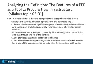 Analyzing the Definition: The Features of a PPP
as a Tool to Procure New Infrastructure
[Syllabus topic 02-01]
• The Guide identifies 5 discrete components that together define a PPP:
• A long-term contract between a public party and a private party…
• …for the development (or significant upgrade or renovation) and management
of a public asset (including potentially the management of a related public
service);
• In the contract, the private party bears significant management responsibility
and risks through the life of the contract
• …and provides a significant portion of the finance
• …and remuneration is significantly linked to performance and/or the demand
for or use of the asset or service, so as to align the interests of both parties
 
