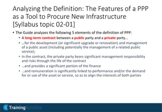 Analyzing the Definition: The Features of a PPP
as a Tool to Procure New Infrastructure
[Syllabus topic 02-01]
• The Guide analyzes the following 5 elements of the definition of PPP:
• A long-term contract between a public party and a private party…
• …for the development (or significant upgrade or renovation) and management
of a public asset (including potentially the management of a related public
service);
• In the contract, the private party bears significant management responsibility
and risks through the life of the contract
• …and provides a significant portion of the finance
• …and remuneration is significantly linked to performance and/or the demand
for or use of the asset or service, so as to align the interests of both parties
 