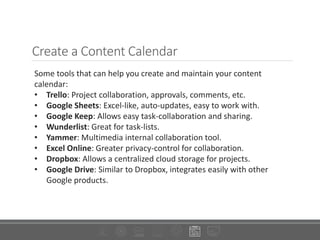 Create a Content Calendar
Some tools that can help you create and maintain your content
calendar:
• Trello: Project collaboration, approvals, comments, etc.
• Google Sheets: Excel-like, auto-updates, easy to work with.
• Google Keep: Allows easy task-collaboration and sharing.
• Wunderlist: Great for task-lists.
• Yammer: Multimedia internal collaboration tool.
• Excel Online: Greater privacy-control for collaboration.
• Dropbox: Allows a centralized cloud storage for projects.
• Google Drive: Similar to Dropbox, integrates easily with other
Google products.
 