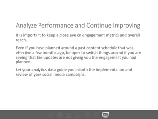 Analyze Performance and Continue Improving
It is important to keep a close eye on engagement metrics and overall
reach.
Even if you have planned around a past content schedule that was
effective a few months ago, be open to switch things around if you are
seeing that the updates are not giving you the engagement you had
planned.
Let your analytics data guide you in both the implementation and
review of your social media campaigns.
 