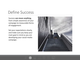 Define Success
Success can mean anything,
from simple awareness of your
campaign to measurable forms
of engagement.
Set your expectations clearly,
and make sure you keep your
main goal in mind as you are
developing your social media
campaign.
 