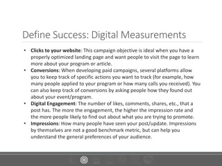 Define Success: Digital Measurements
• Clicks to your website: This campaign objective is ideal when you have a
properly optimized landing page and want people to visit the page to learn
more about your program or article.
• Conversions: When developing paid campaigns, several platforms allow
you to keep track of specific actions you want to track (for example, how
many people applied to your program or how many calls you received). You
can also keep track of conversions by asking people how they found out
about your event/program.
• Digital Engagement: The number of likes, comments, shares, etc., that a
post has. The more the engagement, the higher the impression rate and
the more people likely to find out about what you are trying to promote.
• Impressions: How many people have seen your post/update. Impressions
by themselves are not a good benchmark metric, but can help you
understand the general preferences of your audience.
 