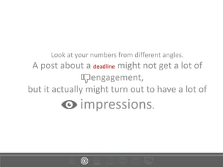 Look at your numbers from different angles.
A post about a deadline might not get a lot of
engagement,
but it actually might turn out to have a lot of
impressions.
 