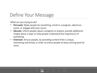 Define Your Message
What are you trying to do?
• Persuade: Make people do something, enroll in a program, attend an
event, or engage with your cause.
• Educate: Inform people about a program or project, provide additional
insight about a topic or help people understand the importance of
something.
• Entertain: Amuse people, by providing content that is unique,
interesting and timely, in order to entice people to keep coming back for
more.
 