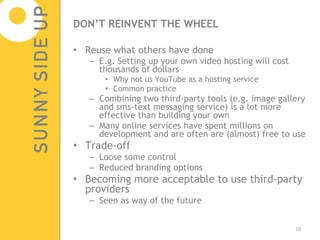 DON’T REINVENT THE WHEEL Reuse what others have done E.g. Setting up your own video hosting will cost thousands of dollars Why not us YouTube as a hosting service Common practice Combining two third-party tools (e.g. image gallery and sms-text messaging service) is a lot more effective than building your own Many online services have spent millions on development and are often are (almost) free to use Trade-off Loose some control  Reduced branding options Becoming more acceptable to use third-party providers Seen as way of the future 