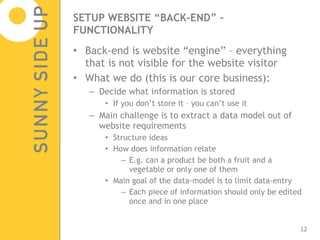 SETUP WEBSITE “BACK-END” - FUNCTIONALITY Back-end is website “engine” – everything that is not visible for the website visitor What we do (this is our core business): Decide what information is stored  If you don’t store it – you can’t use it Main challenge is to extract a data model out of website requirements Structure ideas How does information relate  E.g. can a product be both a fruit and a vegetable or only one of them Main goal of the data-model is to limit data-entry Each piece of information should only be edited once and in one place 
