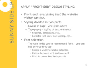 APPLY “FRONT-END” DESIGN STYLING Front-end:  everything that the website visitor can see. Styling divided in two parts Layout on page – what goes where Typography – styling of text elements headings, paragraphs, etc… Consider font-sizes, line spacing, etc… Font selection The web limits you to recommend fonts – you can not enforce font use Choose a widely available selection Choose between serif and sans-serif Limit to one or two fonts per site 