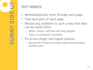 TEST WEBSITE Methodologically work through each page Test each part of each page Record any problems in such a way that they can be easily fixed  When, where, and how did they happen Take a screenshot if possible Fix errors (bugs) and repeat process  Sometimes fixing one thing inadvertently brakes another part 