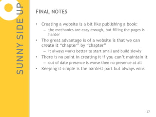 FINAL NOTES Creating a website is a bit like publishing a book: the mechanics are easy enough, but filling the pages is harder The great advantage is of a website is that we can create it “chapter” by “chapter” It always works better to start small and build slowly There is no point in creating it if you can’t maintain it out of date presence is worse then no presence at all Keeping it simple is the hardest part but always wins 