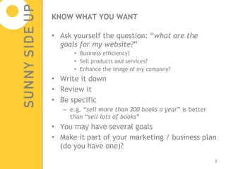 KNOW WHAT YOU WANT Ask yourself the question: “ what are the goals for my website? ” Business efficiency? Sell products and services? Enhance the image of my company? Write it down Review it Be specific  e.g. “ sell more than 300 books a year ” is better than “ sell lots of books ” You may have several goals Make it part of your marketing / business plan (do you have one)? 