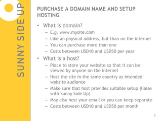 PURCHASE A DOMAIN NAME AND SETUP HOSTING What is domain? E.g. www.mysite.com  Like an physical address, but than on the internet You can purchase more than one Costs between USD10 and USD50 per year What is a host? Place to store your website so that it can be viewed by anyone on the internet Host the site in the same country as intended website audience Make sure that host provides suitable setup (liaise with Sunny Side Up) May also host your email or you can keep separate Costs between USD10 and USD50 per month 