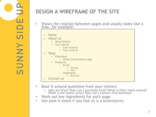 DESIGN A WIREFRAME OF THE SITE Shows the relation between pages and usually looks like a tree,  for example: Home About us Shop history Our clients Case study A Case study B Shop Checkout Order Confirmation page Products Fruits Orange Pear Vegetables Broccoli Contact us Base it around questions from your visitors: who are they? How can I purchase fruit? What is their track-record? What is the latest news? How can I contact this business? Work out key ingredients for each page Use post-it notes if you like (it is a brainstorm) 