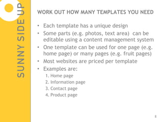 WORK OUT HOW MANY TEMPLATES YOU NEED Each template has a unique design Some parts (e.g. photos, text area)  can be editable using a content management system One template can be used for one page (e.g. home page) or many pages (e.g. fruit pages) Most websites are priced per template Examples are: Home page Information page Contact page Product page 