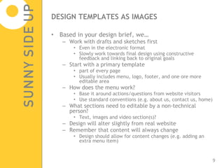 DESIGN TEMPLATES AS IMAGES Based in your design brief, we… Work with drafts and sketches first Even in the electronic format Slowly work towards final design using constructive feedback and linking back to original goals Start with a primary template  part of every page Usually includes menu, logo, footer, and one ore more editable area How does the menu work? Base it around actions/questions from website visitors Use standard conventions (e.g. about us, contact us, home) What sections need to editable by a non-technical person? Text, images and video section(s)? Design will alter slightly from real website Remember that content will always change Design should allow for content changes (e.g. adding an extra menu item) 