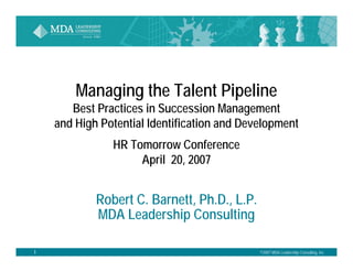 N ©2007 MDA Leadership Consulting, Inc.
Managing the Talent Pipeline
Best Practices in Succession Management
and High Potential Identification and Development
HR Tomorrow Conference
April 20, 2007
Robert C. Barnett, Ph.D., L.P.
MDA Leadership Consulting
 