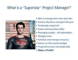 What is a “Superstar” Project Manager?
 Able to manage their time and roles
 Good at all phases of project lifecycle
 Technically competent
 Good communication skills/
 Managing people – all stakeholders
 Delegate work
 Schedule and manage resources
 Deliver on time and on budget
 Prepared to move into leadership
 Makes a Profit!!
 