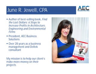 June R. Jewell, CPA
 Author of best-selling book, Find
the Lost Dollars: 6 Steps to
Increase Profits in Architecture,
Engineering and Environmental
Firms
 President, AEC Business
Solutions
 Over 28 years as a business
management and Deltek
consultant
My mission is to help our client’s
make more money on their
projects
 