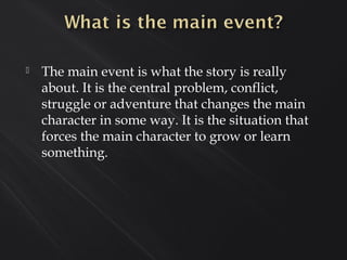  The main event is what the story is really
about. It is the central problem, conflict,
struggle or adventure that changes the main
character in some way. It is the situation that
forces the main character to grow or learn
something.
 