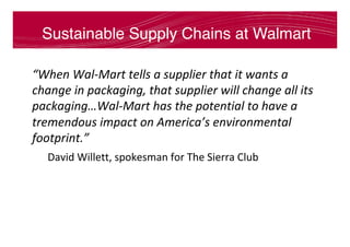Sustainable Supply Chains at Walmart
“When	Wal-Mart	tells	a	supplier	that	it	wants	a	
change	in	packaging,	that	supplier	will	change	all	its	
packaging…Wal-Mart	has	the	potential	to	have	a	
tremendous	impact	on	America’s	environmental	
footprint.”		
	David	Willett,	spokesman	for	The	Sierra	Club	
 