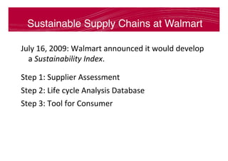 Sustainable Supply Chains at Walmart
July	16,	2009:	Walmart	announced	it	would	develop	
a	Sustainability	Index.	
Step	1:	Supplier	Assessment	
Step	2:	Life	cycle	Analysis	Database	
Step	3:	Tool	for	Consumer	
 