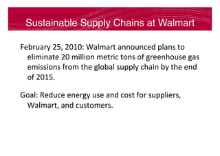 Sustainable Supply Chains at Walmart
February	25,	2010:	Walmart	announced	plans	to	
eliminate	20	million	metric	tons	of	greenhouse	gas	
emissions	from	the	global	supply	chain	by	the	end	
of	2015.	
Goal:	Reduce	energy	use	and	cost	for	suppliers,	
Walmart,	and	customers.	
 