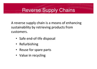 Reverse Supply Chains
A	reverse	supply	chain	is	a	means	of	enhancing	
sustainability	by	retrieving	products	from	
customers.	
•  Safe	end-of-life	disposal	
•  Refurbishing	
•  Reuse	for	spare	parts	
•  Value	in	recycling	
	
	
	
 