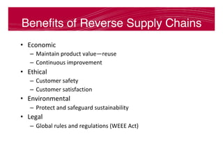 Beneﬁts of Reverse Supply Chains
•  Economic	
–  Maintain	product	value—reuse	
–  Continuous	improvement	
•  Ethical	
–  Customer	safety	
–  Customer	satisfaction	
•  Environmental 		
–  Protect	and	safeguard	sustainability	
•  Legal	
–  Global	rules	and	regulations	(WEEE	Act)	
 