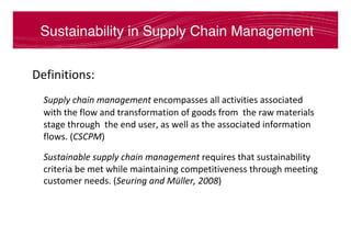 Sustainability in Supply Chain Management
Definitions:	
	Supply	chain	management	encompasses	all	activities	associated	
with	the	flow	and	transformation	of	goods	from		the	raw	materials	
stage	through		the	end	user,	as	well	as	the	associated	information	
flows.	(CSCPM)	
	Sustainable	supply	chain	management	requires	that	sustainability	
criteria	be	met	while	maintaining	competitiveness	through	meeting	
customer	needs.	(Seuring	and	Müller,	2008)	
 