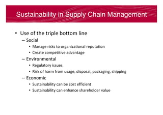 Sustainability in Supply Chain Management
•  Use	of	the	triple	bottom	line	
–  Social	
•  Manage	risks	to	organizational	reputation	
•  Create	competitive	advantage	
–  Environmental	
•  Regulatory	issues	
•  Risk	of	harm	from	usage,	disposal,	packaging,	shipping	
–  Economic	
•  Sustainability	can	be	cost	efficient	
•  Sustainability	can	enhance	shareholder	value	
 