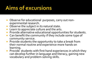  Observe for educational purposes, carry out non-
experimental research.
 Observe the subject in its natural state.
 Learn to appreciate culture and the arts.
 Provide alternative educational opportunities for students.
 Can benefit the community if they include some type of
community service.
 Provide students the opportunity to take a break from
their normal routine and experience more hands on
learning.
 Provide students with first hand experiences in which they
can develop further in language and literacy, gaining new
vocabulary and problem-solving skills.
 