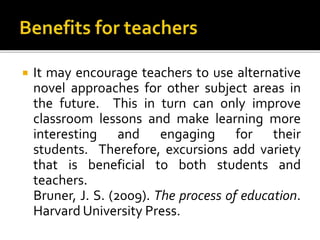  It may encourage teachers to use alternative
novel approaches for other subject areas in
the future. This in turn can only improve
classroom lessons and make learning more
interesting and engaging for their
students. Therefore, excursions add variety
that is beneficial to both students and
teachers.
Bruner, J. S. (2009). The process of education.
Harvard University Press.
 