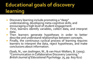  Discovery learning include promoting a “deep”
understanding; developing meta-cognitive skills; and
encouraging a high level of student engagement.
 First, learners identify variables, collect data, and interpret
data.
 Then learners generate hypotheses in order to better
describe and understand relationships between concepts.
 Finally, the continuous cyclical process of learning requires
learners to interpret the data, reject hypotheses, and make
conclusions about information.
(Saab, N., van Joolingen,W., & van Hout-Wolters, B. (2005).
"Communication in Collaborative Discovery Learning."
BritishJournal of Educational Psychology. 75, pp. 603-621)
 