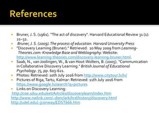  Bruner, J. S. (1961). "The act of discovery". Harvard Educational Review 31 (1):
21–32.
 Bruner, J. S. (2009).The process of education. Harvard University Press
 "Discovery Learning (Bruner)." Retrieved: 20 May 2009 from Learning-
Theories.com: Knowledge Base andWebliography.Website:
http://www.learning-theories.com/discovery-learning-bruner.html.
 Saab, N., van Joolingen, W., & van Hout-Wolters, B. (2005). "Communication
in Collaborative Discovery Learning." BritishJournal of Educational
Psychology. 75, pp. 603-621.
 Photos: Retrieved: 10th July 2016 from http://www.citytour.lv/lv/
 Pictures of Riga,Tartu, Kalmar: Retrieved: 11th July 2016 from
https://www.google.lv/search?q=pictures
 Links on Discovery Learning:
http://coe.sdsu.edu/eet/Articles/discoverylearn/index.htm
http://www.nwlink.com/~donclark/hrd/history/discovery.html
http://udel.edu/~jconway/EDST666.htm
 