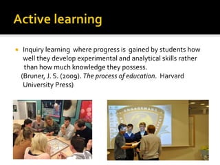 Inquiry learning where progress is gained by students how
well they develop experimental and analytical skills rather
than how much knowledge they possess.
(Bruner, J. S. (2009). The process of education. Harvard
University Press)
 