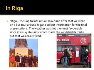  “Riga – the Capital of Culture 2014” and after that we went
on a bus tour around Riga to collect information for the final
presentations.The weather was not the most favourable
since it was quite rainy which made the windshields misty
but that was easily fixed.
 