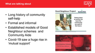 • Long history of community
self-help
• Formal and informal
• Established models of Good
Neighbour schemes and
Community Aide
• Covid-19 saw a huge rise in
‘mutual support’
What are talking about