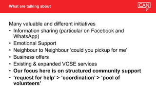 Many valuable and different initiatives
• Information sharing (particular on Facebook and
WhatsApp)
• Emotional Support
• Neighbour to Neighbour ‘could you pickup for me’
• Business offers
• Existing & expanded VCSE services
• Our focus here is on structured community support
• ‘request for help’ > ‘coordination’ > ‘pool of
volunteers’
What are talking about
