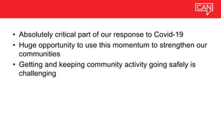 • Absolutely critical part of our response to Covid-19
• Huge opportunity to use this momentum to strengthen our
communities
• Getting and keeping community activity going safely is
challenging